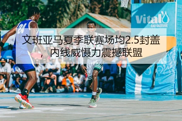 文班亚马夏季联赛场均2.5封盖，内线威慑力震撼联盟